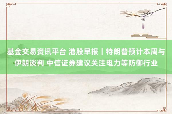 基金交易资讯平台 港股早报｜特朗普预计本周与伊朗谈判 中信证券建议关注电力等防御行业