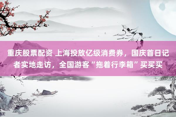 重庆股票配资 上海投放亿级消费券，国庆首日记者实地走访，全国游客“拖着行李箱”买买买