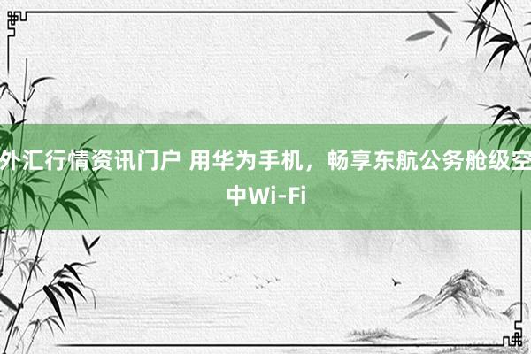 外汇行情资讯门户 用华为手机，畅享东航公务舱级空中Wi-Fi