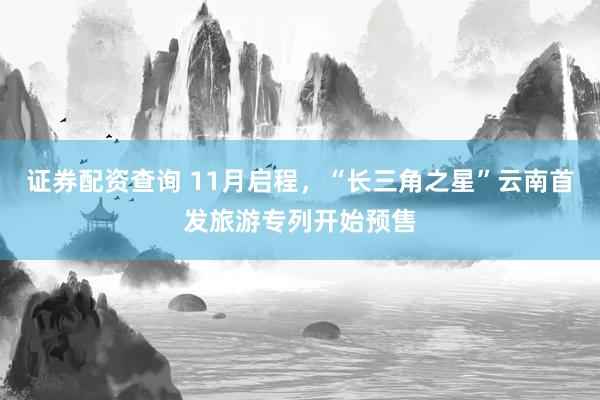 证券配资查询 11月启程，“长三角之星”云南首发旅游专列开始预售