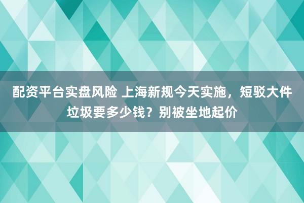 配资平台实盘风险 上海新规今天实施，短驳大件垃圾要多少钱？别被坐地起价
