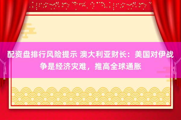 配资盘排行风险提示 澳大利亚财长：美国对伊战争是经济灾难，推高全球通胀