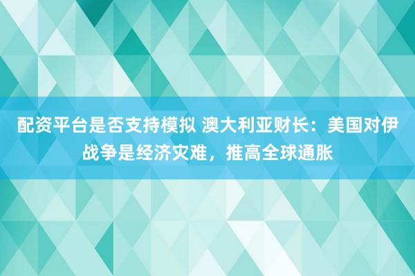配资平台是否支持模拟 澳大利亚财长：美国对伊战争是经济灾难，推高全球通胀