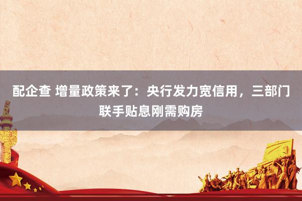 配企查 增量政策来了：央行发力宽信用，三部门联手贴息刚需购房
