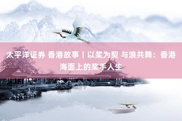 太平洋证券 香港故事丨以桨为契 与浪共舞：香港海面上的桨手人生