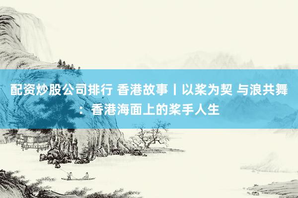 配资炒股公司排行 香港故事丨以桨为契 与浪共舞：香港海面上的桨手人生