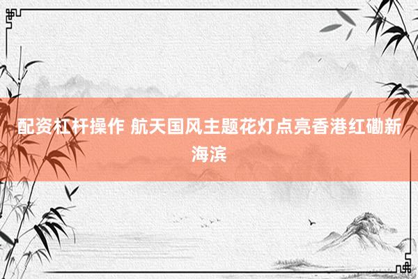 配资杠杆操作 航天国风主题花灯点亮香港红磡新海滨