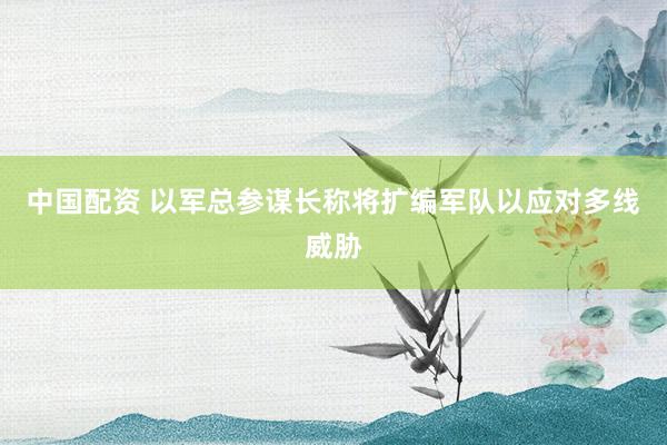 中国配资 以军总参谋长称将扩编军队以应对多线威胁