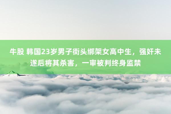 牛股 韩国23岁男子街头绑架女高中生，强奸未遂后将其杀害，一审被判终身监禁