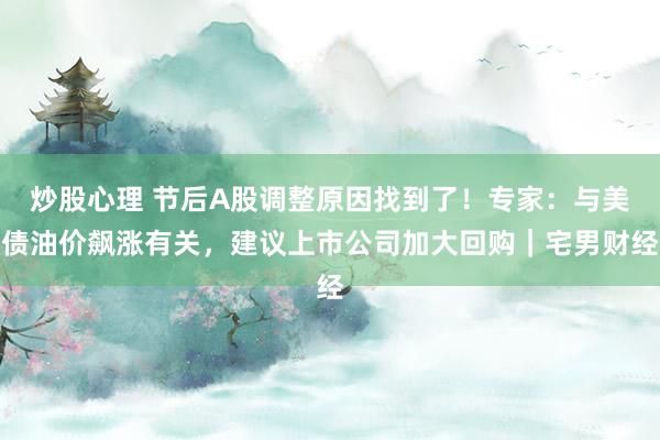 炒股心理 节后A股调整原因找到了！专家：与美债油价飙涨有关，建议上市公司加大回购｜宅男财经