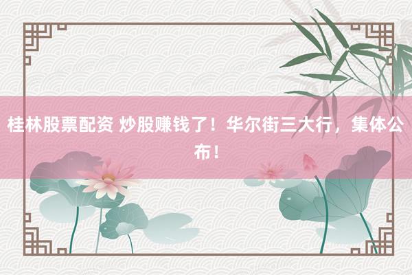 桂林股票配资 炒股赚钱了！华尔街三大行，集体公布！
