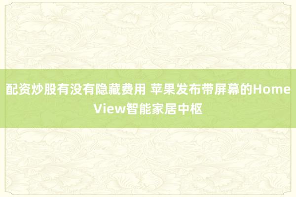 配资炒股有没有隐藏费用 苹果发布带屏幕的HomeView智能家居中枢