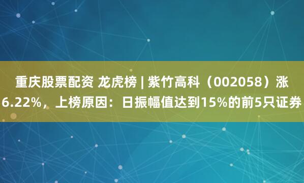 重庆股票配资 龙虎榜 | 紫竹高科（002058）涨6.22%，上榜原因：日振幅值达到15%的前5只证券