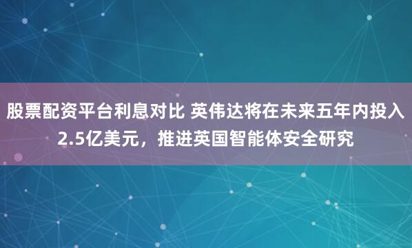股票配资平台利息对比 英伟达将在未来五年内投入2.5亿美元，推进英国智能体安全研究
