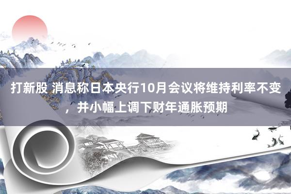 打新股 消息称日本央行10月会议将维持利率不变，并小幅上调下财年通胀预期
