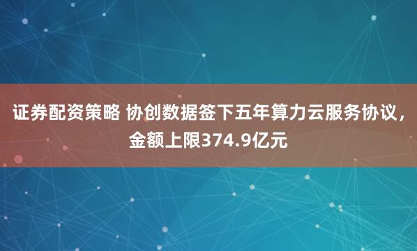 证券配资策略 协创数据签下五年算力云服务协议，金额上限374.9亿元