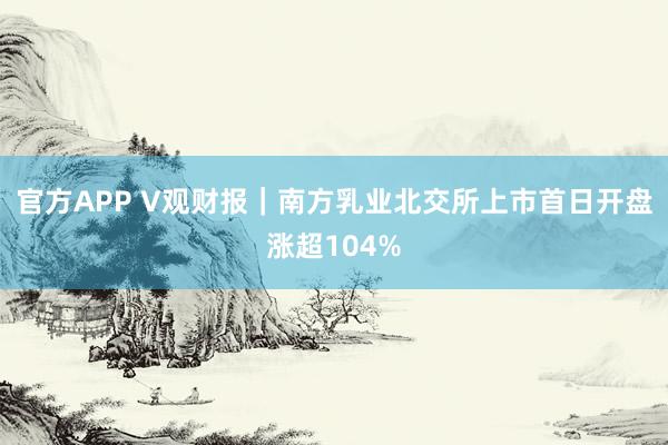 官方APP V观财报｜南方乳业北交所上市首日开盘涨超104%
