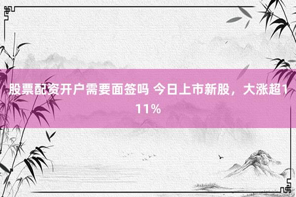 股票配资开户需要面签吗 今日上市新股,大涨超111%
