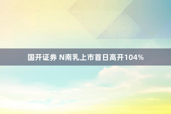 国开证券 N南乳上市首日高开104%