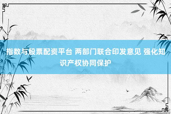 指数与股票配资平台 两部门联合印发意见 强化知识产权协同保护