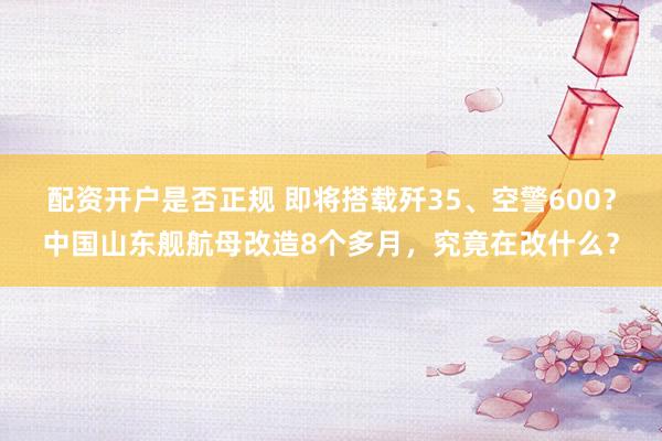 配资开户是否正规 即将搭载歼35、空警600？中国山东舰航母改造8个多月，究竟在改什么？