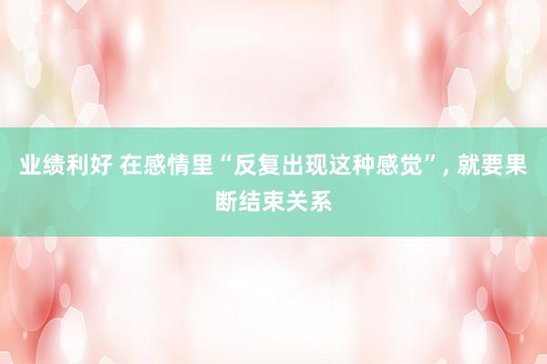 业绩利好 在感情里“反复出现这种感觉”, 就要果断结束关系