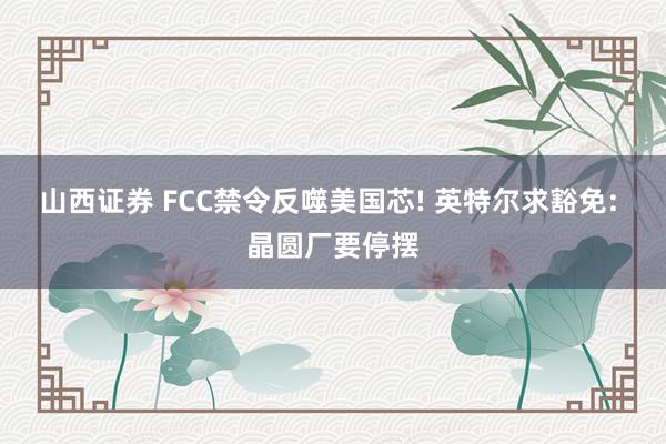 山西证券 FCC禁令反噬美国芯! 英特尔求豁免: 晶圆厂要停摆