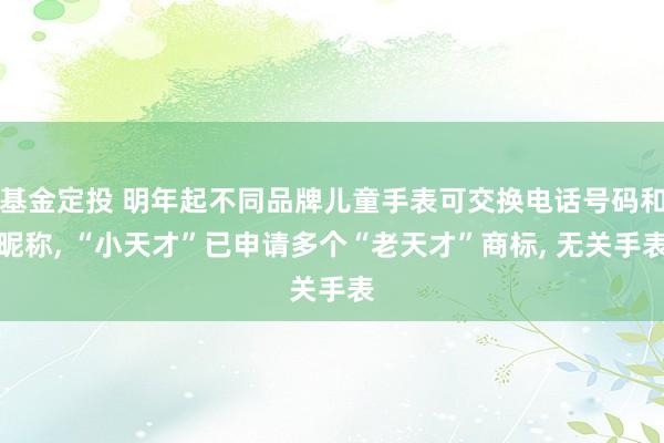 基金定投 明年起不同品牌儿童手表可交换电话号码和昵称, “小天才”已申请多个“老天才”商标, 无关手表