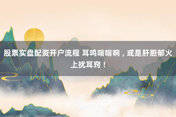 股票实盘配资开户流程 耳鸣嗡嗡响 , 或是肝胆郁火上扰耳窍 !