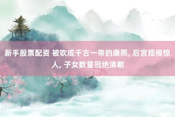 新手股票配资 被吹成千古一帝的康熙, 后宫规模惊人, 子女数量冠绝清朝