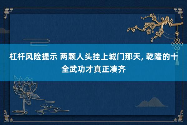 杠杆风险提示 两颗人头挂上城门那天, 乾隆的十全武功才真正凑齐