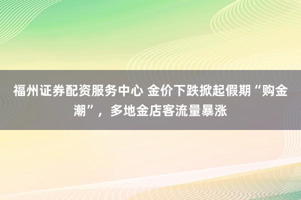 福州证券配资服务中心 金价下跌掀起假期“购金潮”，多地金店客流量暴涨