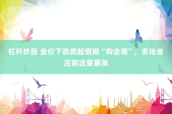 杠杆炒股 金价下跌掀起假期“购金潮”，多地金店客流量暴涨