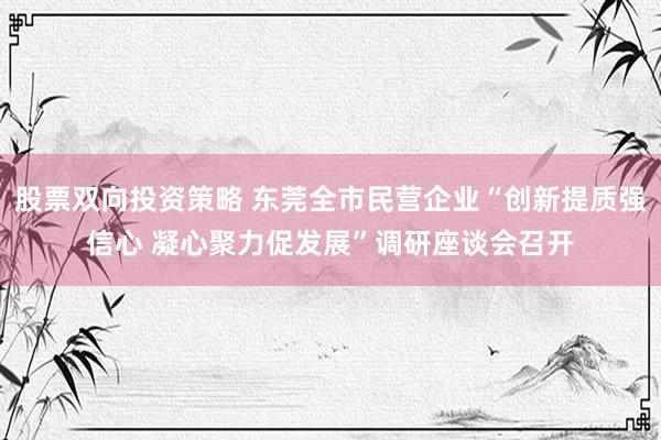 股票双向投资策略 东莞全市民营企业“创新提质强信心 凝心聚力促发展”调研座谈会召开
