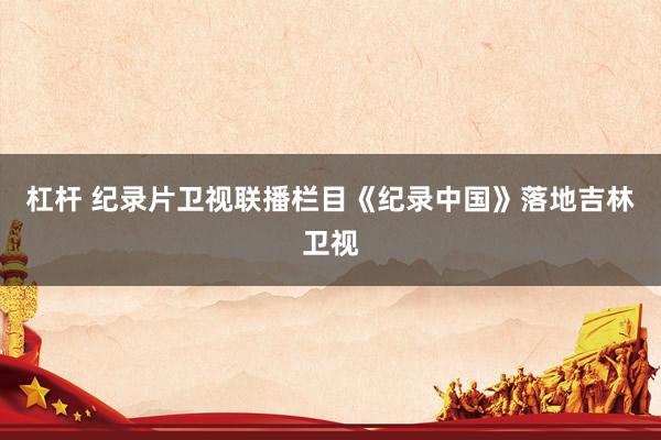 杠杆 纪录片卫视联播栏目《纪录中国》落地吉林卫视
