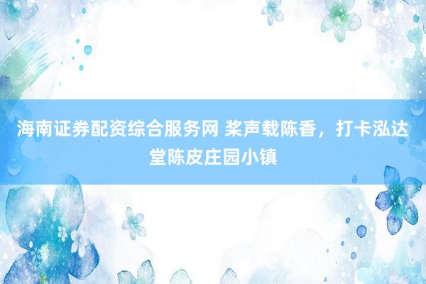 海南证券配资综合服务网 桨声载陈香，打卡泓达堂陈皮庄园小镇