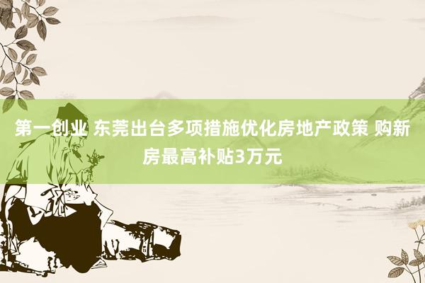 第一创业 东莞出台多项措施优化房地产政策 购新房最高补贴3万元