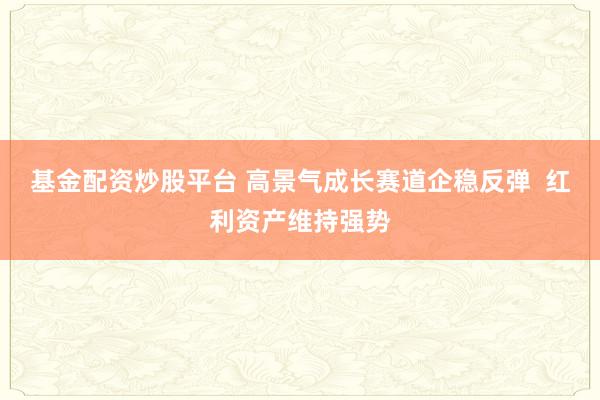 基金配资炒股平台 高景气成长赛道企稳反弹  红利资产维持强势