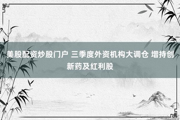 美股配资炒股门户 三季度外资机构大调仓 增持创新药及红利股