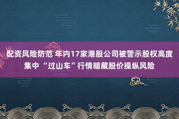 配资风险防范 年内17家港股公司被警示股权高度集中 “过山车”行情暗藏股价操纵风险